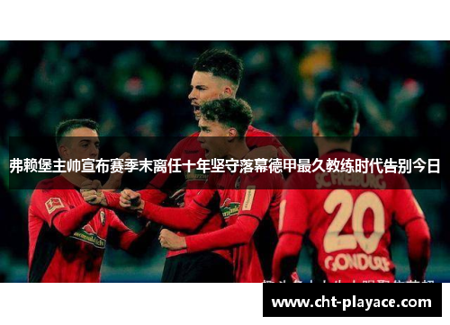 弗赖堡主帅宣布赛季末离任十年坚守落幕德甲最久教练时代告别今日