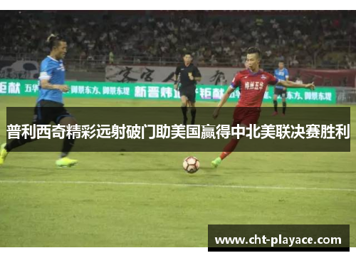 普利西奇精彩远射破门助美国赢得中北美联决赛胜利