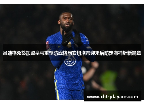 吕迪格免签加盟皇马重塑防线格局安切洛蒂迎来后防定海神针新篇章