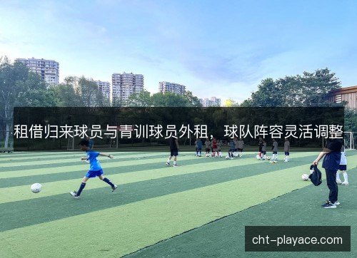 租借归来球员与青训球员外租,球队阵容灵活调整 租借归来球员与青训球员外租,球队阵容灵活调整